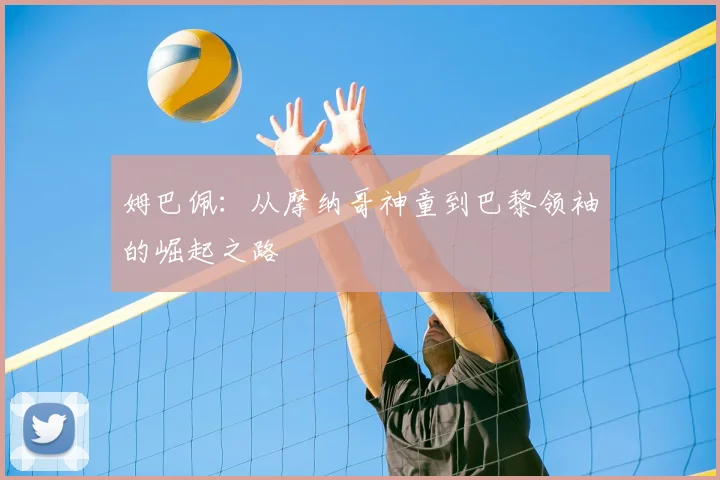 姆巴佩:从摩纳哥神童到巴黎领袖的崛起之路
