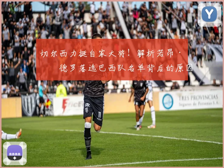 切尔西力挺自家大将!解析若昂·佩德罗落选巴西队名单背后的原因与俱乐部态度