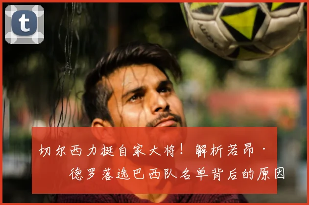 切尔西力挺自家大将！解析若昂·佩德罗落选巴西队名单背后的原因与俱乐部态度