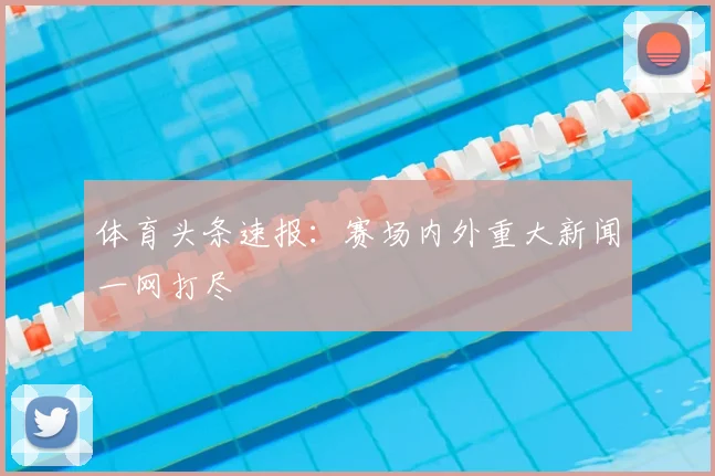 体育头条速报：赛场内外重大新闻一网打尽