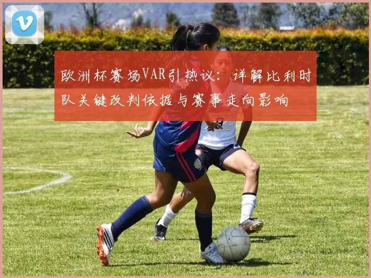 欧洲杯赛场VAR引热议:详解比利时队关键改判依据与赛事走向影响