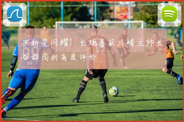 岁新星闪耀！长璃喜获川崎主帅长谷部茂利高度评价