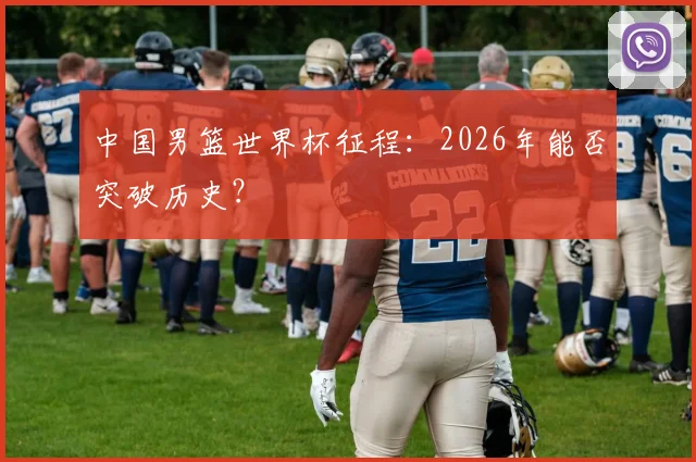 中国男篮世界杯征程:2026年能否突破历史?
