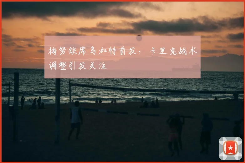 梅努缺席乌加特首发,卡里克战术调整引发关注