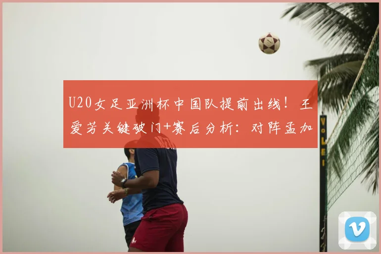 U20女足亚洲杯中国队提前出线!王爱芳关键破门+赛后分析:对阵孟加拉国2-0战术复盘
