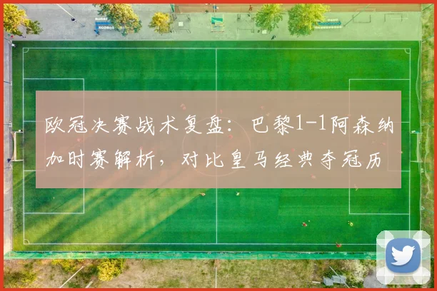 欧冠决赛战术复盘:巴黎1-1阿森纳加时赛解析,对比皇马经典夺冠历程的制胜关键