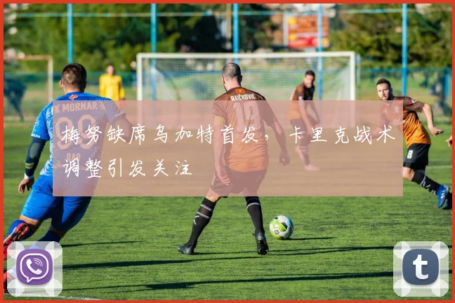 梅努缺席乌加特首发，卡里克战术调整引发关注