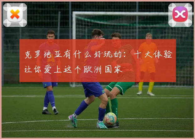 克罗地亚有什么好玩的:十大体验让你爱上这个欧洲国家